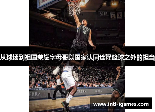 从球场到祖国荣耀字母哥以国家认同诠释篮球之外的担当