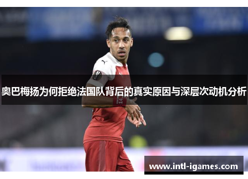 奥巴梅扬为何拒绝法国队背后的真实原因与深层次动机分析 奥巴梅扬为何拒绝法国队背后的真实原因与深层次动机分析