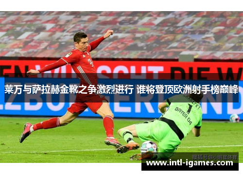 莱万与萨拉赫金靴之争激烈进行 谁将登顶欧洲射手榜巅峰