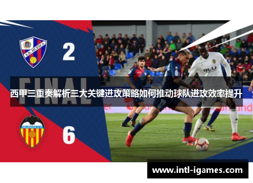 西甲三重奏解析三大关键进攻策略如何推动球队进攻效率提升