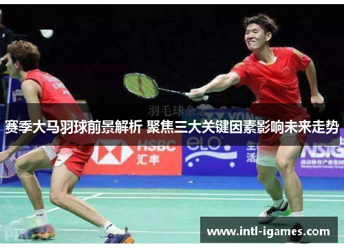 赛季大马羽球前景解析 聚焦三大关键因素影响未来走势