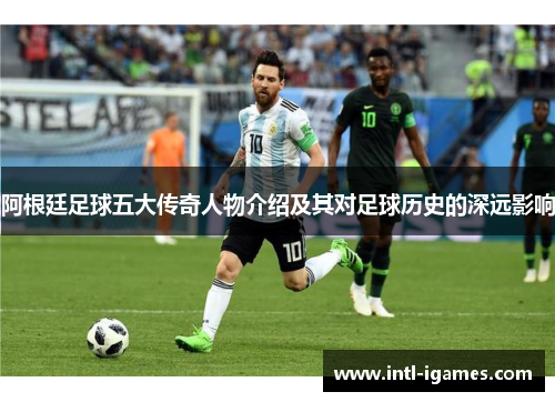 阿根廷足球五大传奇人物介绍及其对足球历史的深远影响