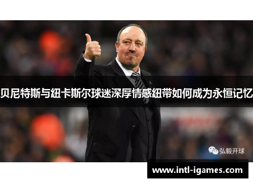 贝尼特斯与纽卡斯尔球迷深厚情感纽带如何成为永恒记忆