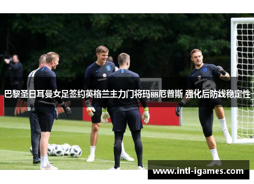 巴黎圣日耳曼女足签约英格兰主力门将玛丽厄普斯 强化后防线稳定性 巴黎圣日耳曼女足签约英格兰主力门将玛丽厄普斯 强化后防线稳定性