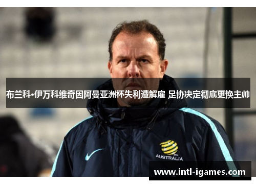 布兰科·伊万科维奇因阿曼亚洲杯失利遭解雇 足协决定彻底更换主帅