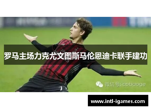 罗马主场力克尤文图斯马伦恩迪卡联手建功